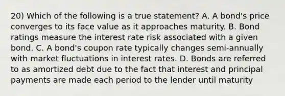 20) Which of the following is a true statement? A. A bond's price converges to its face value as it approaches maturity. B. Bond ratings measure the interest rate risk associated with a given bond. C. A bond's coupon rate typically changes semi-annually with market fluctuations in interest rates. D. Bonds are referred to as amortized debt due to the fact that interest and principal payments are made each period to the lender until maturity