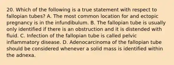 20. Which of the following is a true statement with respect to fallopian tubes? A. The most common location for and ectopic pregnancy is in the infundibulum. B. The fallopian tube is usually only identified if there is an obstruction and it is distended with fluid. C. Infection of the fallopian tube is called pelvic inflammatory disease. D. Adenocarcinoma of the fallopian tube should be considered whenever a solid mass is identified within the adnexa.