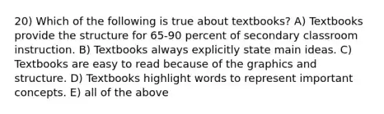 20) Which of the following is true about textbooks? A) Textbooks provide the structure for 65-90 percent of secondary classroom instruction. B) Textbooks always explicitly state main ideas. C) Textbooks are easy to read because of the graphics and structure. D) Textbooks highlight words to represent important concepts. E) all of the above