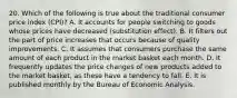 20. Which of the following is true about the traditional consumer price index (CPI)? A. It accounts for people switching to goods whose prices have decreased (substitution effect). B. It filters out the part of price increases that occurs because of quality improvements. C. It assumes that consumers purchase the same amount of each product in the market basket each month. D. It frequently updates the price changes of new products added to the market basket, as these have a tendency to fall. E. It is published monthly by the Bureau of Economic Analysis.