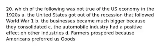 20. which of the following was not true of the US economy in the 1920s a. the United States got out of the recession that followed World War 1 b. the businesses became much bigger because they consolidated c. the automobile industry had a positive effect on other Industries d. Farmers prospered because Americans preferred us Goods