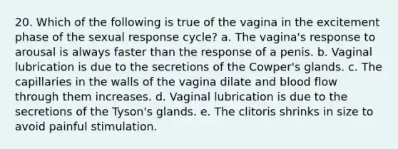 20. Which of the following is true of the vagina in the excitement phase of the sexual response cycle? a. The vagina's response to arousal is always faster than the response of a penis. b. Vaginal lubrication is due to the secretions of the Cowper's glands. c. The capillaries in the walls of the vagina dilate and blood flow through them increases. d. Vaginal lubrication is due to the secretions of the Tyson's glands. e. The clitoris shrinks in size to avoid painful stimulation.