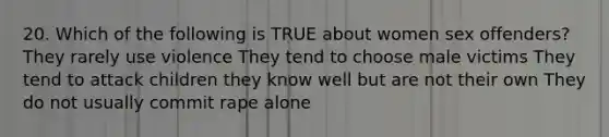 20. Which of the following is TRUE about women sex offenders? They rarely use violence They tend to choose male victims They tend to attack children they know well but are not their own They do not usually commit rape alone