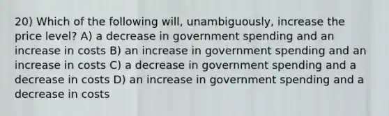 20) Which of the following will, unambiguously, increase the price level? A) a decrease in government spending and an increase in costs B) an increase in government spending and an increase in costs C) a decrease in government spending and a decrease in costs D) an increase in government spending and a decrease in costs