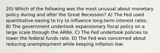 20) Which of the following was the most unusual about monetary policy during and after the Great Recession? A) The Fed used quantitative easing to try to influence long-term interest rates. B) The government undertook expansionary fiscal policy on a large scale through the ARRA. C) The Fed undertook policies to lower the federal funds rate. D) The Fed was concerned about reducing unemployment while keeping inflation low.