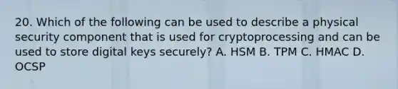 20. Which of the following can be used to describe a physical security component that is used for cryptoprocessing and can be used to store digital keys securely? A. HSM B. TPM C. HMAC D. OCSP