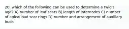 20. which of the following can be used to determine a twig's age? A) number of leaf scars B) length of internodes C) number of apical bud scar rings D) number and arrangement of auxillary buds