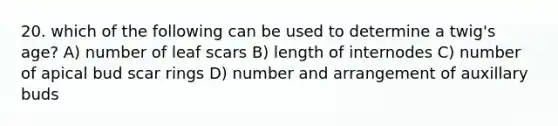 20. which of the following can be used to determine a twig's age? A) number of leaf scars B) length of internodes C) number of apical bud scar rings D) number and arrangement of auxillary buds