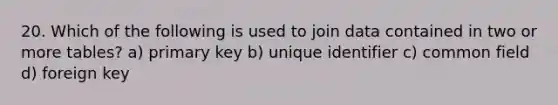 20. Which of the following is used to join data contained in two or more tables? a) primary key b) unique identifier c) common field d) foreign key