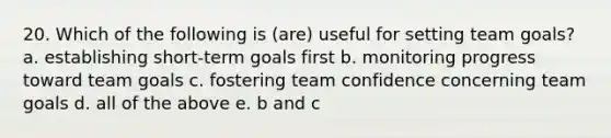 20. Which of the following is (are) useful for setting team goals? a. establishing short-term goals first b. monitoring progress toward team goals c. fostering team confidence concerning team goals d. all of the above e. b and c