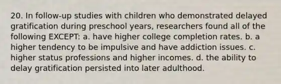 20. In follow-up studies with children who demonstrated delayed gratification during preschool years, researchers found all of the following EXCEPT: a. have higher college completion rates. b. a higher tendency to be impulsive and have addiction issues. c. higher status professions and higher incomes. d. the ability to delay gratification persisted into later adulthood.