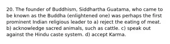 20. The founder of Buddhism, Siddhartha Guatama, who came to be known as the Buddha (enlightened one) was perhaps the first prominent Indian religious leader to a) reject the eating of meat. b) acknowledge sacred animals, such as cattle. c) speak out against the Hindu caste system. d) accept Karma.