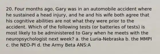 20. Four months ago, Gary was in an automobile accident where he sustained a head injury, and he and his wife both agree that his cognitive abilities are not what they were prior to the accident. Which of the following tests (or batteries of tests) is most likely to be administered to Gary when he meets with the neuropsychologist next week? a. the Luria-Nebraska b. the MMPI c. the NEO-PI d. the Army Beta ANS:A