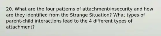 20. What are the four patterns of attachment/insecurity and how are they identified from the Strange Situation? What types of parent-child interactions lead to the 4 different types of attachment?