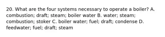 20. What are the four systems necessary to operate a boiler? A. combustion; draft; steam; boiler water B. water; steam; combustion; stoker C. boiler water; fuel; draft; condense D. feedwater; fuel; draft; steam