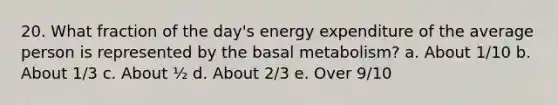 20. What fraction of the day's energy expenditure of the average person is represented by the basal metabolism? a. About 1/10 b. About 1/3 c. About ½ d. About 2/3 e. Over 9/10