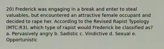 20) Frederick was engaging in a break and enter to steal valuables, but encountered an attractive female occupant and decided to rape her. According to the Revised Rapist Typology (MTC:R3), which type of rapist would Frederick be classified as? a. Pervasively angry b. Sadistic c. Vindictive d. Sexual e. Opportunistic