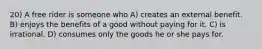20) A free rider is someone who A) creates an external benefit. B) enjoys the benefits of a good without paying for it. C) is irrational. D) consumes only the goods he or she pays for.