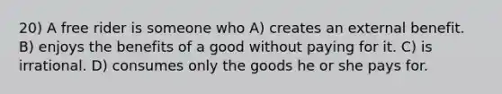 20) A free rider is someone who A) creates an external benefit. B) enjoys the benefits of a good without paying for it. C) is irrational. D) consumes only the goods he or she pays for.