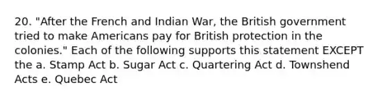 20. "After the French and Indian War, the British government tried to make Americans pay for British protection in the colonies." Each of the following supports this statement EXCEPT the a. Stamp Act b. Sugar Act c. Quartering Act d. Townshend Acts e. Quebec Act