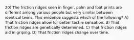 20) The friction ridges seen in finger, palm and foot prints are different among various people but very similar between identical twins. This evidence suggests which of the following? A) That friction ridges allow for better tactile sensation. B) That friction ridges are genetically determined. C) That friction ridges aid in griping. D) That friction ridges change over time.