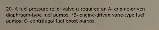 20- A fuel pressure relief valve is required on A- engine-driven diaphragm-type fuel pumps. *B- engine-driven vane-type fuel pumps. C- centrifugal fuel boost pumps.