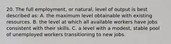 20. The full employment, or natural, level of output is best described as: A. the maximum level obtainable with existing resources. B. the level at which all available workers have jobs consistent with their skills. C. a level with a modest, stable pool of unemployed workers transitioning to new jobs.