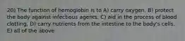 20) The function of hemoglobin is to A) carry oxygen. B) protect the body against infectious agents. C) aid in the process of blood clotting. D) carry nutrients from the intestine to the body's cells. E) all of the above
