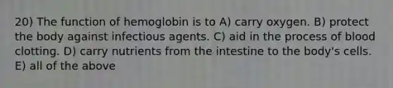 20) The function of hemoglobin is to A) carry oxygen. B) protect the body against infectious agents. C) aid in the process of blood clotting. D) carry nutrients from the intestine to the body's cells. E) all of the above