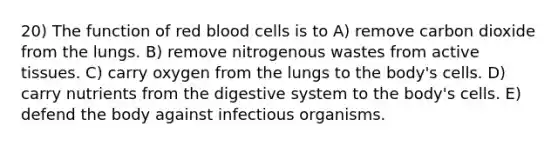 20) The function of red blood cells is to A) remove carbon dioxide from the lungs. B) remove nitrogenous wastes from active tissues. C) carry oxygen from the lungs to the body's cells. D) carry nutrients from the digestive system to the body's cells. E) defend the body against infectious organisms.