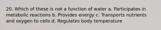 20. Which of these is not a function of water a. Participates in metabolic reactions b. Provides energy c. Transports nutrients and oxygen to cells d. Regulates body temperature