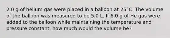 2.0 g of helium gas were placed in a balloon at 25°C. The volume of the balloon was measured to be 5.0 L. If 6.0 g of He gas were added to the balloon while maintaining the temperature and pressure constant, how much would the volume be?