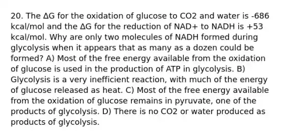 20. The ∆G for the oxidation of glucose to CO2 and water is -686 kcal/mol and the ∆G for the reduction of NAD+ to NADH is +53 kcal/mol. Why are only two molecules of NADH formed during glycolysis when it appears that as many as a dozen could be formed? A) Most of the free energy available from the oxidation of glucose is used in the production of ATP in glycolysis. B) Glycolysis is a very inefficient reaction, with much of the energy of glucose released as heat. C) Most of the free energy available from the oxidation of glucose remains in pyruvate, one of the products of glycolysis. D) There is no CO2 or water produced as products of glycolysis.