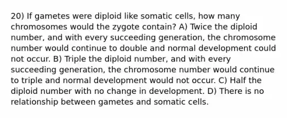 20) If gametes were diploid like somatic cells, how many chromosomes would the zygote contain? A) Twice the diploid number, and with every succeeding generation, the chromosome number would continue to double and normal development could not occur. B) Triple the diploid number, and with every succeeding generation, the chromosome number would continue to triple and normal development would not occur. C) Half the diploid number with no change in development. D) There is no relationship between gametes and somatic cells.