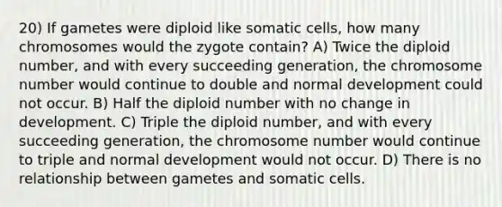 20) If gametes were diploid like somatic cells, how many chromosomes would the zygote contain? A) Twice the diploid number, and with every succeeding generation, the chromosome number would continue to double and normal development could not occur. B) Half the diploid number with no change in development. C) Triple the diploid number, and with every succeeding generation, the chromosome number would continue to triple and normal development would not occur. D) There is no relationship between gametes and somatic cells.