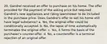 20. Gandrel received an offer to purchase on his home. The offer provided for the payment of the asking price but required Gandrel's new appliances and riding lawnmower to be included in the purchase price. Does Gandrel's offer to sell his home still have legal substance? a. Yes, the original offer could be conditionally accepted. b. No, the lapse of time automatically terminates the original offer. c. Yes, it forms the basis of the purchaser's counter-offer. d. No, a counteroffer is a terminal rejection of an original offer.