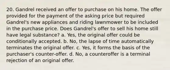 20. Gandrel received an offer to purchase on his home. The offer provided for the payment of the asking price but required Gandrel's new appliances and riding lawnmower to be included in the purchase price. Does Gandrel's offer to sell his home still have legal substance? a. Yes, the original offer could be conditionally accepted. b. No, the lapse of time automatically terminates the original offer. c. Yes, it forms the basis of the purchaser's counter-offer. d. No, a counteroffer is a terminal rejection of an original offer.