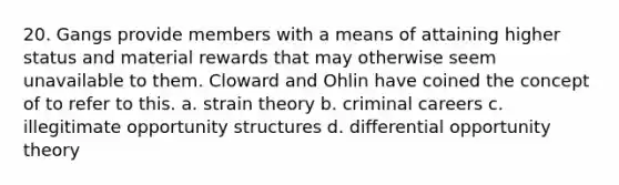 20. Gangs provide members with a means of attaining higher status and material rewards that may otherwise seem unavailable to them. Cloward and Ohlin have coined the concept of to refer to this. a. strain theory b. criminal careers c. illegitimate opportunity structures d. differential opportunity theory