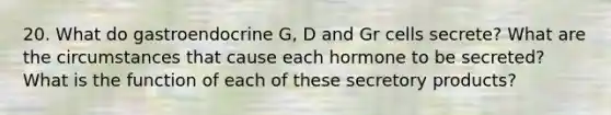 20. What do gastroendocrine G, D and Gr cells secrete? What are the circumstances that cause each hormone to be secreted? What is the function of each of these secretory products?