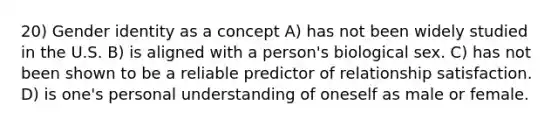 20) <a href='https://www.questionai.com/knowledge/kyhXSBYVgx-gender-identity' class='anchor-knowledge'>gender identity</a> as a concept A) has not been widely studied in the U.S. B) is aligned with a person's biological sex. C) has not been shown to be a reliable predictor of relationship satisfaction. D) is one's personal understanding of oneself as male or female.