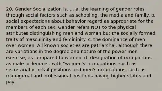 20. Gender Socialization is..... a. the learning of gender roles through social factors such as schooling, the media and family. b. social expectations about behavior regard as appropriate for the members of each sex. Gender refers NOT to the physical attributes distinguishing men and women but the socially formed traits of masculinity and femininity. c. the dominance of men over women. All known societies are patriarchal, although there are variations in the degree and nature of the power men exercise, as compared to women. d. designation of occupations as male or female - with "women's" occupations, such as secretarial or retail positions and men's occupations, such as managerial and professional positions having higher status and pay.