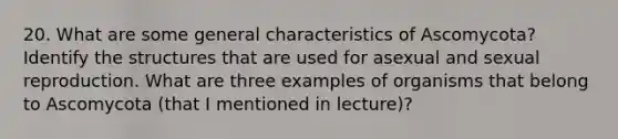 20. What are some general characteristics of Ascomycota? Identify the structures that are used for asexual and sexual reproduction. What are three examples of organisms that belong to Ascomycota (that I mentioned in lecture)?