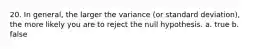 20. In general, the larger the variance (or standard deviation), the more likely you are to reject the null hypothesis. a. true b. false