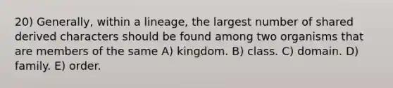 20) Generally, within a lineage, the largest number of shared derived characters should be found among two organisms that are members of the same A) kingdom. B) class. C) domain. D) family. E) order.