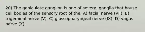 20) The geniculate ganglion is one of several ganglia that house cell bodies of the sensory root of the: A) facial nerve (VII). B) trigeminal nerve (V). C) glossopharyngeal nerve (IX). D) vagus nerve (X).