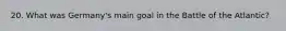 20. What was Germany's main goal in the Battle of the Atlantic?