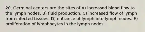 20. Germinal centers are the sites of A) increased blood flow to the lymph nodes. B) fluid production. C) increased flow of lymph from infected tissues. D) entrance of lymph into lymph nodes. E) proliferation of lymphocytes in the lymph nodes.