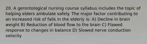 20. A gerontological nursing course syllabus includes the topic of helping elders ambulate safely. The major factor contributing to an increased risk of falls in the elderly is: A) Decline in brain weight B) Reduction of blood flow to the brain C) Flawed response to changes in balance D) Slowed nerve conduction velocity