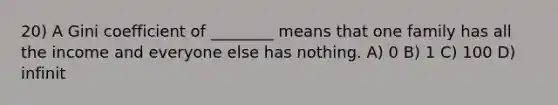 20) A Gini coefficient of ________ means that one family has all the income and everyone else has nothing. A) 0 B) 1 C) 100 D) infinit