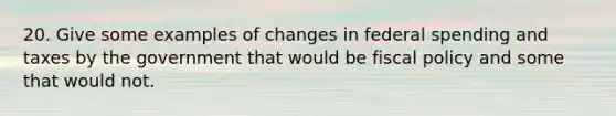 20. Give some examples of changes in federal spending and taxes by the government that would be fiscal policy and some that would not.